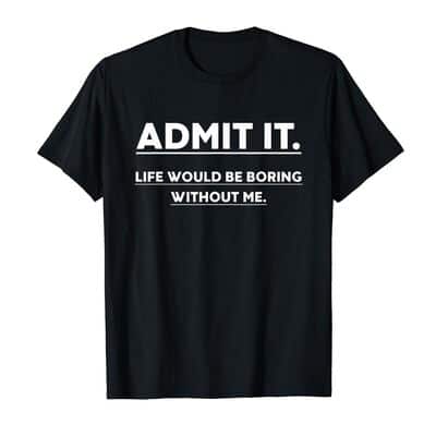 Funny Admit It Life Would Be Boring Without Me T-Shirt